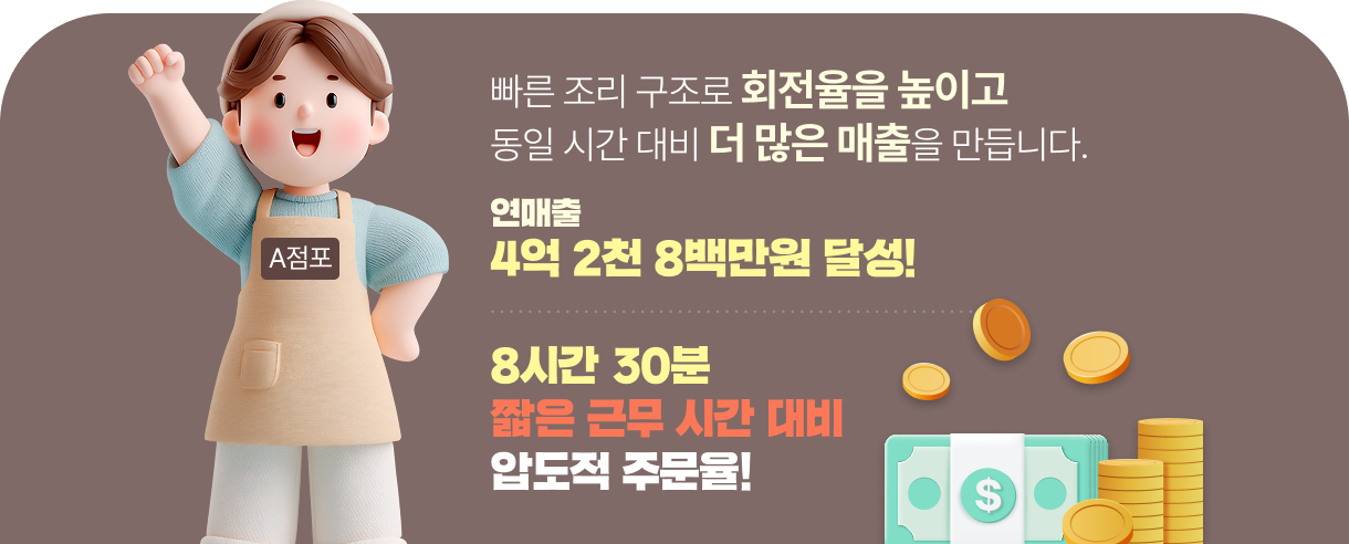 빠른 조리 구조로 회전율을 높이고 동일 시간 대비 더 많은 매출을 만듭니다.